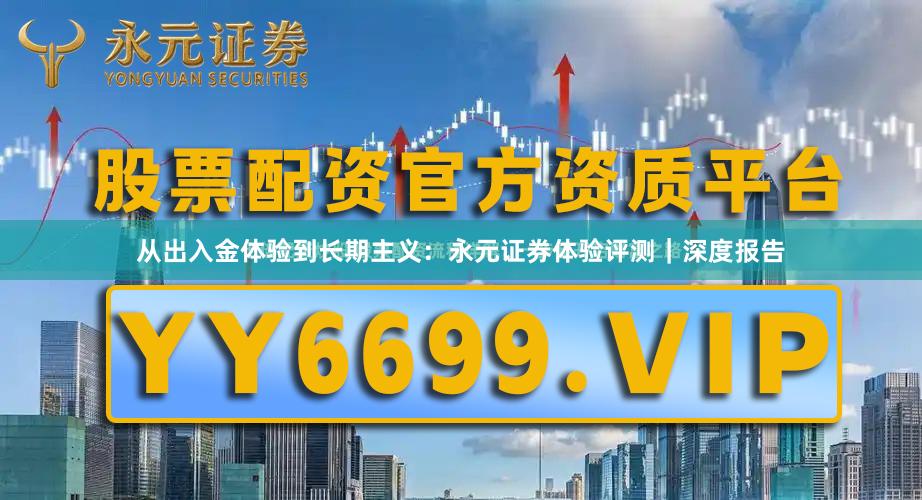 从出入金体验到长期主义：永元证券体验评测｜深度报告