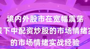 境内外股市在宽幅震荡周期背景下中配资炒股的市场情绪实战经验