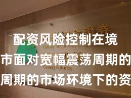 配资风险控制在境内外股市面对宽幅震荡周期的市场环境下的资产配